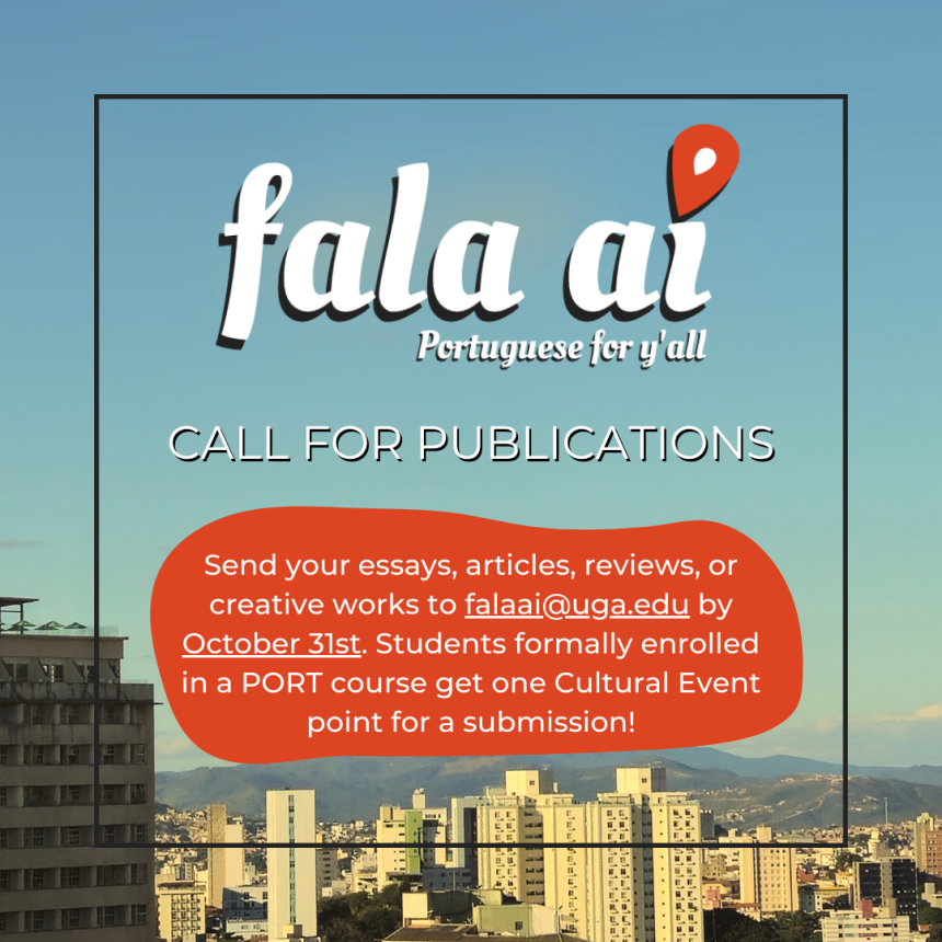 We are now receiving contributions from the Romance Languages community and friends to our next issue! Fala Aí is a bilingual, award-winning, student-run magazine about the Lusophone-world. We take essays, articles or reviews in Portuguese about any subject, or in English about Portuguese-speaking cultures. We also welcome original creative works, including visual media. Send your submissions to falaai@uga.edu by October 31st.